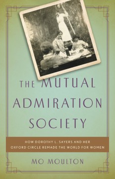 The Mutual Admiration Society : how Dorothy L. Sayers and her Oxford circle remade the world for women  